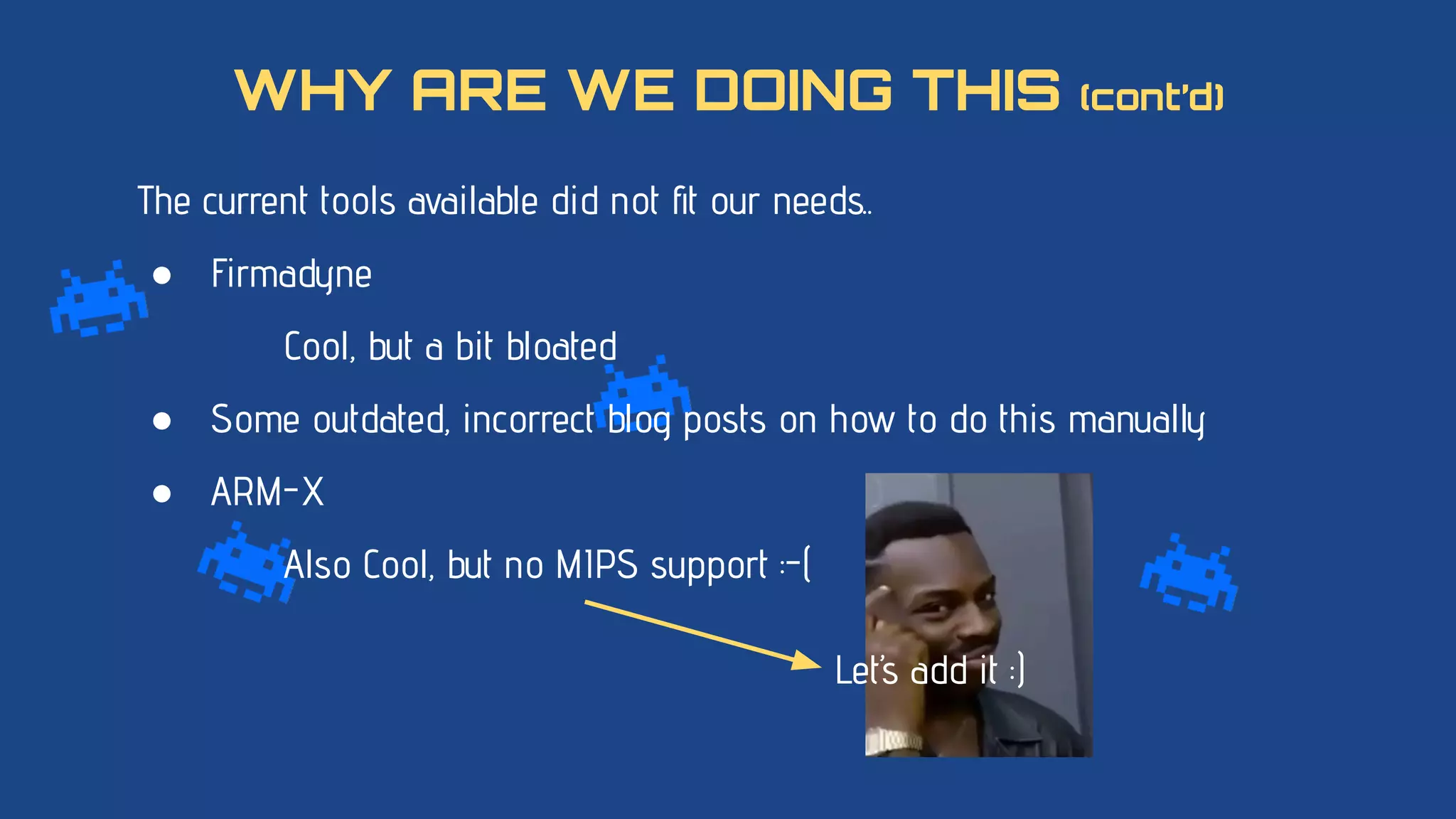 The current tools available did not ﬁt our needs..
● Firmadyne
Cool, but a bit bloated
● Some outdated, incorrect blog posts on how to do this manually
● ARM-X
Also Cool, but no MIPS support :-(
WHY ARE WE DOING THIS (cont’d)
Let’s add it :)
 