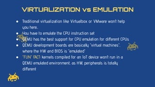 ● Traditional virtualization like Virtualbox or VMware won’t help
you here...
● You have to emulate the CPU instruction set
● QEMU has the best support for CPU emulation for diﬀerent CPUs
● QEMU development boards are basically “virtual machines”,
where the HW and BIOS is “emulated”
● “FUN” FACT: kernels compiled for an IoT device won’t run in a
QEMU emulated environment, as HW, peripherals is totally
diﬀerent
VIRTUALIZATION vs EMULATION
 