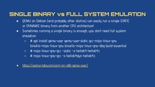 ● QEMU on Debian (and probably other distros) can easily run a single STATIC
or DYNAMIC binary from another CPU architecture!
● Sometimes running a single binary is enough, you don’t need full system
emulation
○ # apt install qemu-user qemu-user-static gcc-mips-linux-gnu
binutils-mips-linux-gnu binutils-mips-linux-gnu-dbg build-essential
○ # mips-linux-gnu-gcc -static -o hello64 hello64.c
○ # mips-linux-gnu-gcc -o hello64dyn hello64.c
● https://azeria-labs.com/arm-on-x86-qemu-user/
SINGLE BINARY vs FULL SYSTEM EMULATION
 