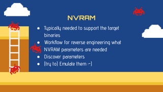 ● Typically needed to support the target
binaries
● Workﬂow for reverse engineering what
NVRAM parameters are needed
● Discover parameters
● (try to) Emulate them :-)
NVRAM
 