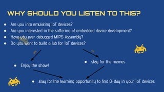 WHY SHOULD YOU LISTEN TO THIS?
● Are you into emulating IoT devices?
● Are you interested in the suﬀering of embedded device development?
● Have you ever debugged MIPS Assembly?
● Do you want to build a lab for IoT devices?
● stay for the memes
● Enjoy the show!
y
e
s
no
● stay for the learning opportunity to ﬁnd 0-day in your IoT devices
 