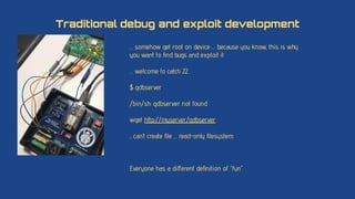 … somehow get root on device … because you know, this is why
you want to ﬁnd bugs and exploit it
… welcome to catch 22
$ gdbserver
/bin/sh: gdbserver: not found
wget http://myserver/gdbserver
.. can’t create ﬁle … read-only ﬁlesystem
Everyone has a diﬀerent deﬁnition of “fun”
Traditional debug and exploit development
 