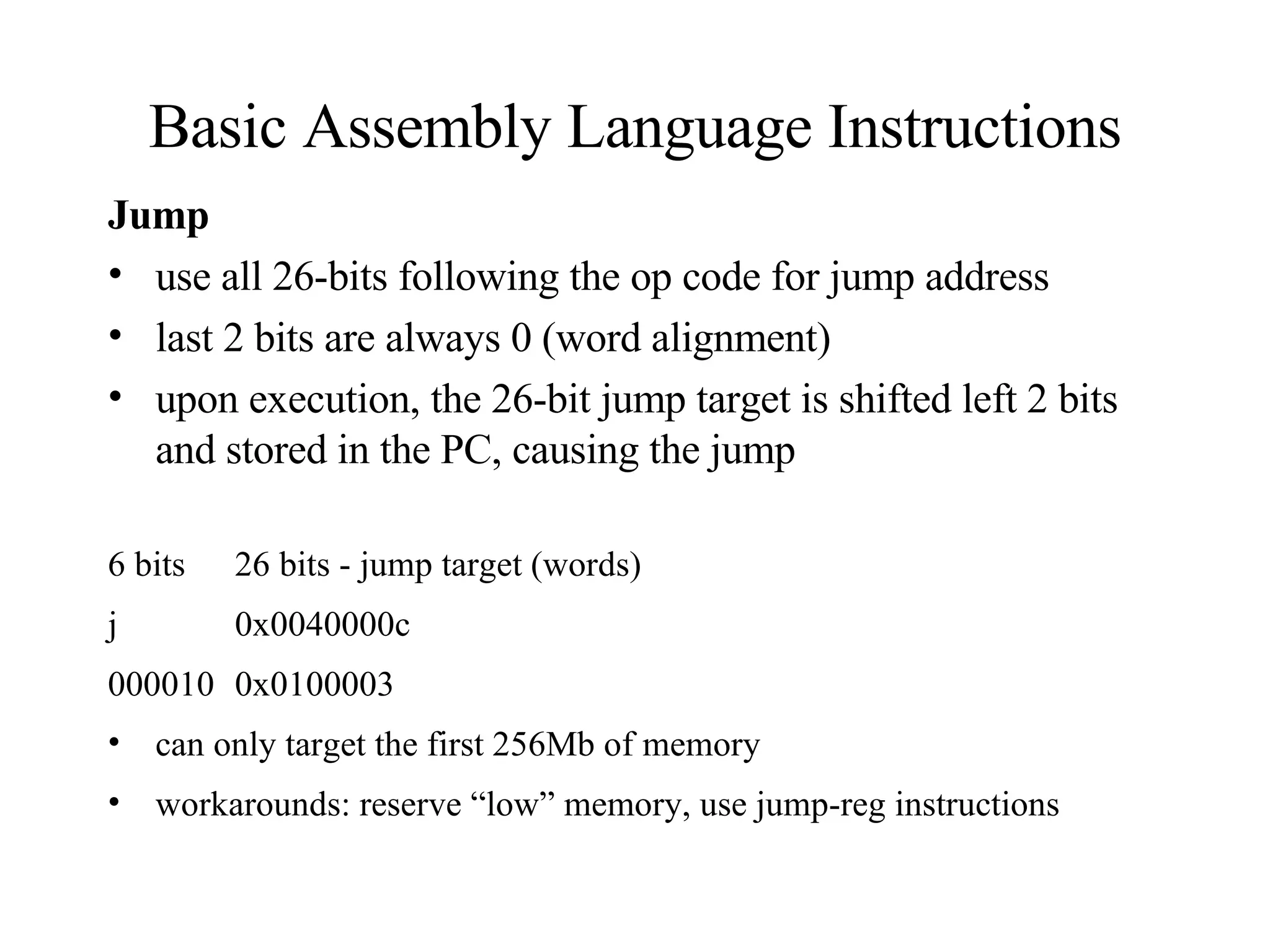 Basic Assembly Language Instructions Jump use all 26-bits following the op code for jump address last 2 bits are always 0 (word alignment)  upon execution, the 26-bit jump target is shifted left 2 bits and stored in the PC, causing the jump 6 bits  26 bits - jump target (words) j 0x0040000c  000010 0x0100003 can only target the first 256Mb of memory workarounds: reserve “low” memory, use jump-reg instructions 