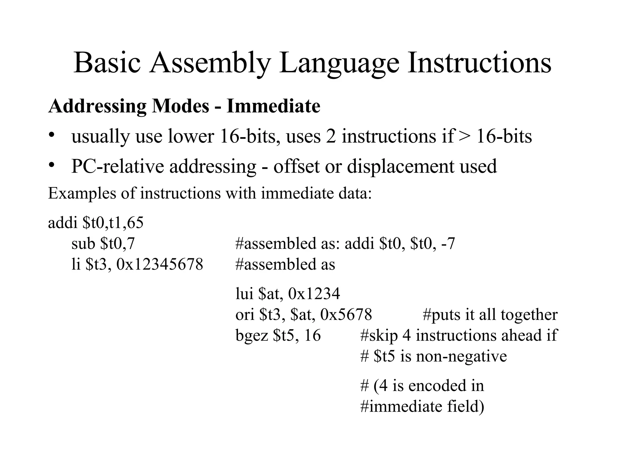 Basic Assembly Language Instructions Addressing Modes - Immediate usually use lower 16-bits, uses 2 instructions if > 16-bits PC-relative addressing - offset or displacement used Examples of instructions with immediate data:  addi $t0,t1,65  sub $t0,7  #assembled as: addi $t0, $t0, -7  li $t3, 0x12345678  #assembled as  lui $at, 0x1234  ori $t3, $at, 0x5678  #puts it all together  bgez $t5, 16  #skip 4 instructions ahead if  # $t5 is non-negative  # (4 is encoded in  #immediate field)  