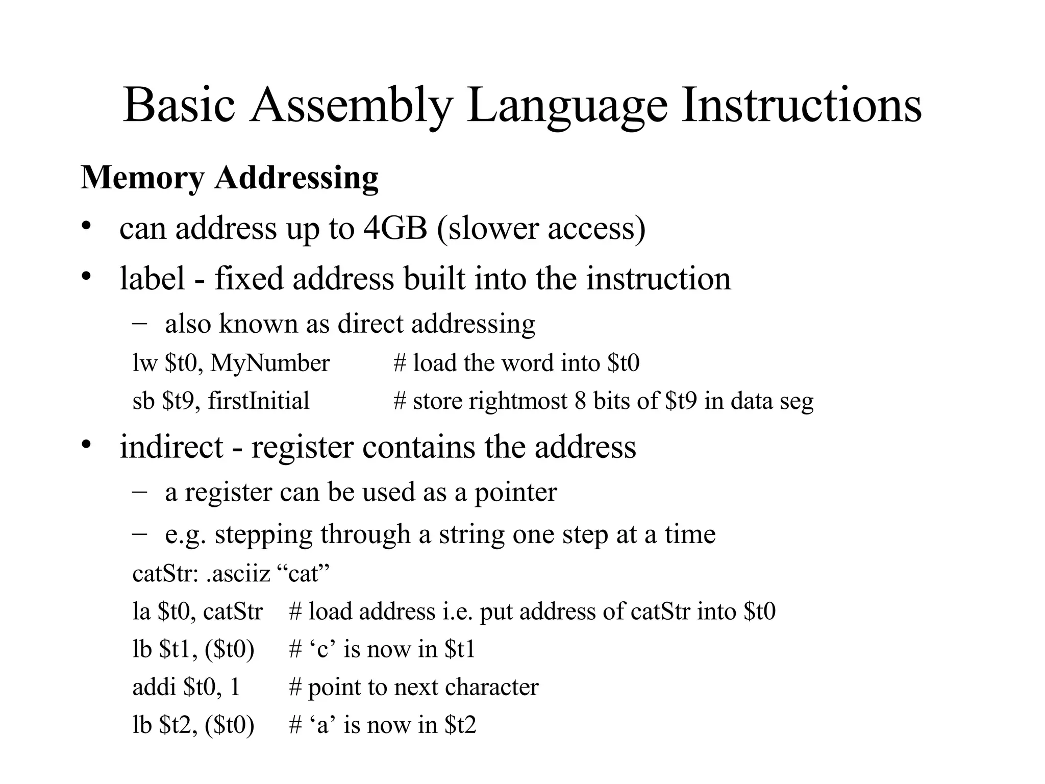 Basic Assembly Language Instructions Memory Addressing can address up to 4GB (slower access) label - fixed address built into the instruction also known as direct addressing lw $t0, MyNumber # load the word into $t0 sb $t9, firstInitial # store rightmost 8 bits of $t9 in data seg indirect - register contains the address a register can be used as a pointer e.g. stepping through a string one step at a time catStr: .asciiz “cat” la $t0, catStr # load address i.e. put address of catStr into $t0 lb $t1, ($t0) # ‘c’ is now in $t1 addi $t0, 1 # point to next character lb $t2, ($t0) # ‘a’ is now in $t2 