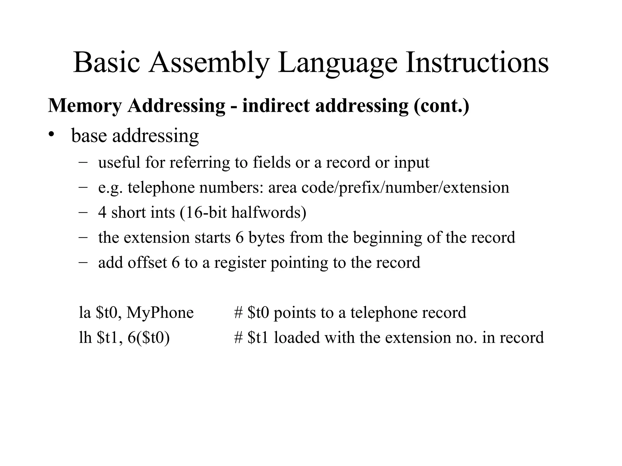 Basic Assembly Language Instructions Memory Addressing - indirect addressing (cont.) base addressing useful for referring to fields or a record or input e.g. telephone numbers: area code/prefix/number/extension 4 short ints (16-bit halfwords) the extension starts 6 bytes from the beginning of the record add offset 6 to a register pointing to the record la $t0, MyPhone # $t0 points to a telephone record lh $t1, 6($t0) # $t1 loaded with the extension no. in record 