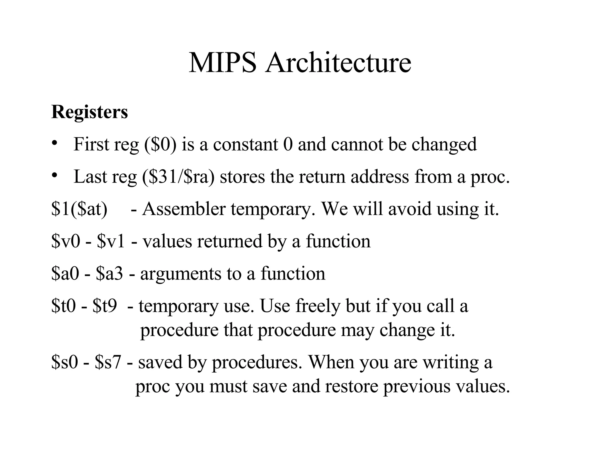 MIPS Architecture Registers First reg ($0) is a constant 0 and cannot be changed Last reg ($31/$ra) stores the return address from a proc. $1($at)   - Assembler temporary. We will avoid using it. $v0 - $v1 - values returned by a function $a0 - $a3 - arguments to a function  $t0 - $t9  - temporary use. Use freely but if you call a    procedure that procedure may change it. $s0 - $s7 - saved by procedures. When you are writing a    proc you must save and restore previous values. 