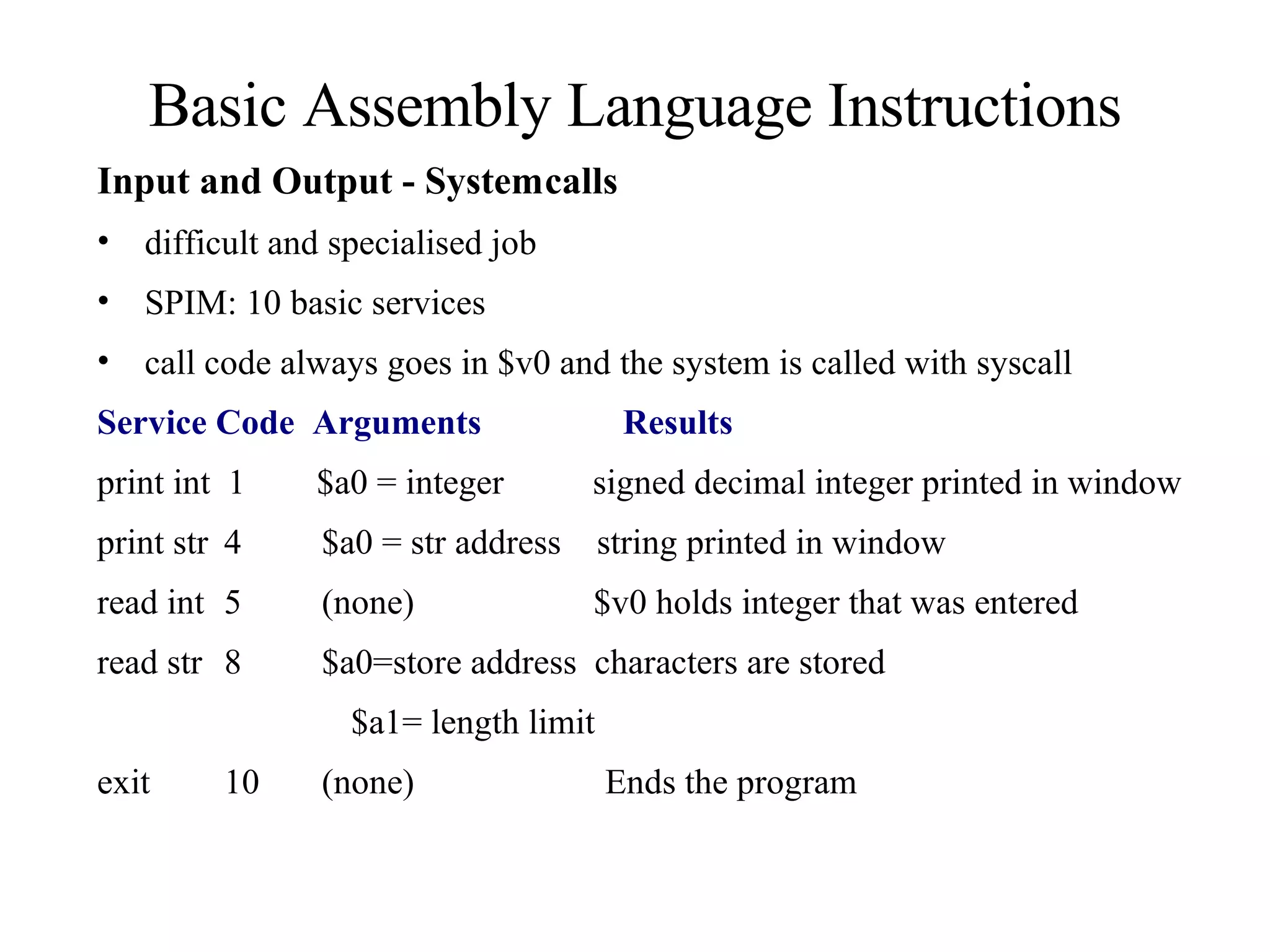 Basic Assembly Language Instructions Input and Output - System calls difficult and specialised job SPIM: 10 basic services call code always goes in $v0 and the system is called with syscall Service   Code   Arguments    Results print int  1  $a0 = integer  signed decimal integer printed in window print str 4  $a0 = str address  string printed in window read int 5  (none)   $v0 holds integer that was entered read str 8  $a0=store address  characters are stored $a1= length limit exit 10  (none) Ends the program 
