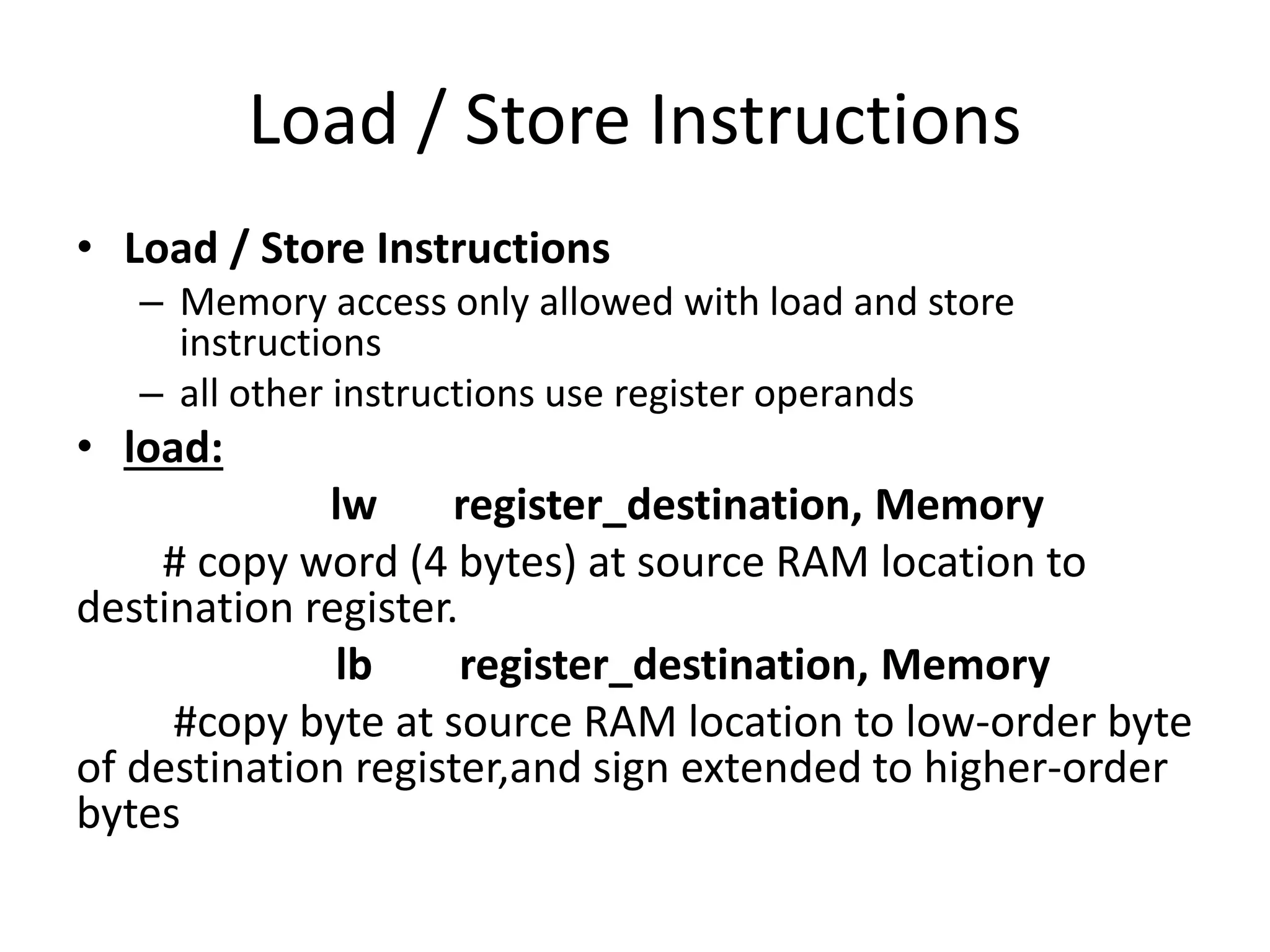 Load / Store Instructions
• Load / Store Instructions
– Memory access only allowed with load and store
instructions
– all other instructions use register operands
• load:
lw register_destination, Memory
# copy word (4 bytes) at source RAM location to
destination register.
lb register_destination, Memory
#copy byte at source RAM location to low-order byte
of destination register,and sign extended to higher-order
bytes
 