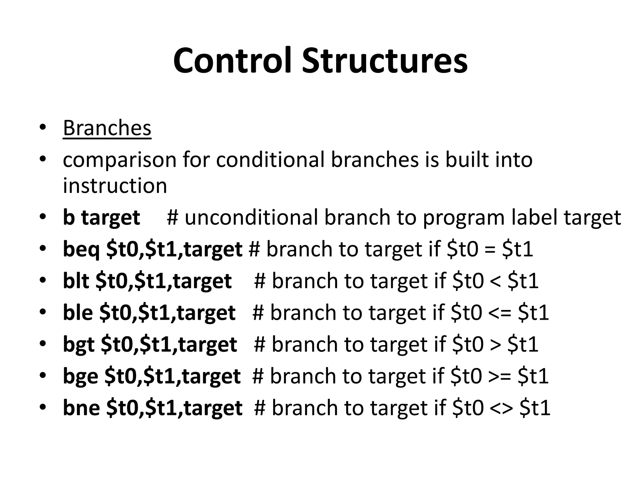 Control Structures
• Branches
• comparison for conditional branches is built into
instruction
• b target # unconditional branch to program label target
• beq $t0,$t1,target # branch to target if $t0 = $t1
• blt $t0,$t1,target # branch to target if $t0 < $t1
• ble $t0,$t1,target # branch to target if $t0 <= $t1
• bgt $t0,$t1,target # branch to target if $t0 > $t1
• bge $t0,$t1,target # branch to target if $t0 >= $t1
• bne $t0,$t1,target # branch to target if $t0 <> $t1
 