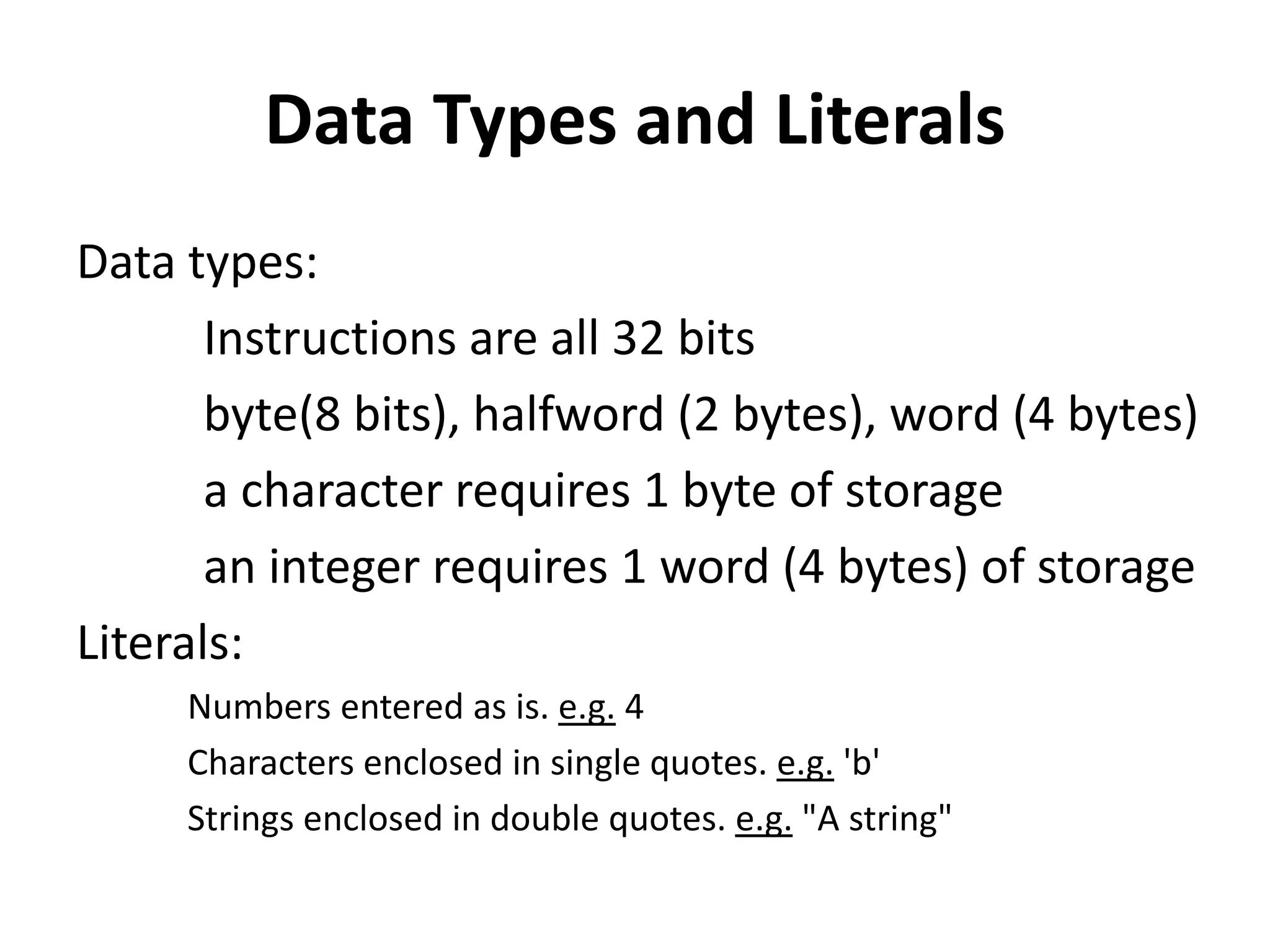 Data Types and Literals
Data types:
Instructions are all 32 bits
byte(8 bits), halfword (2 bytes), word (4 bytes)
a character requires 1 byte of storage
an integer requires 1 word (4 bytes) of storage
Literals:
Numbers entered as is. e.g. 4
Characters enclosed in single quotes. e.g. 'b'
Strings enclosed in double quotes. e.g. "A string"
 