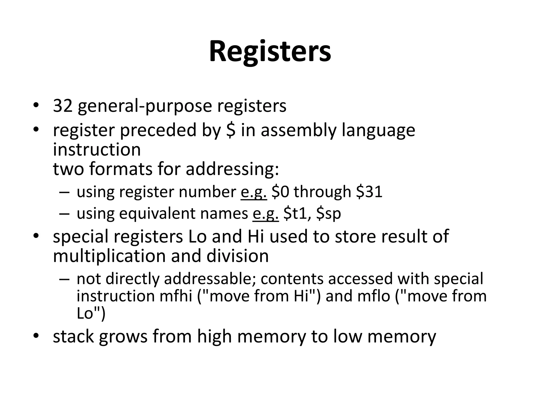 Registers
• 32 general-purpose registers
• register preceded by $ in assembly language
instruction
two formats for addressing:
– using register number e.g. $0 through $31
– using equivalent names e.g. $t1, $sp
• special registers Lo and Hi used to store result of
multiplication and division
– not directly addressable; contents accessed with special
instruction mfhi ("move from Hi") and mflo ("move from
Lo")
• stack grows from high memory to low memory
 