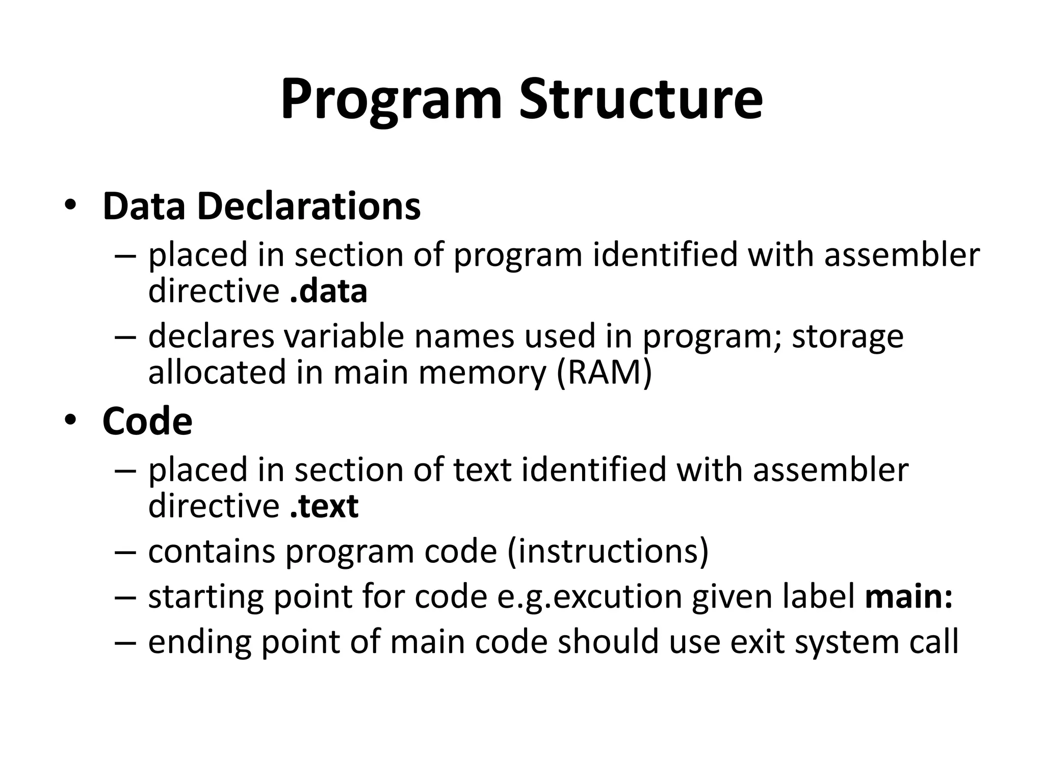 Program Structure
• Data Declarations
– placed in section of program identified with assembler
directive .data
– declares variable names used in program; storage
allocated in main memory (RAM)
• Code
– placed in section of text identified with assembler
directive .text
– contains program code (instructions)
– starting point for code e.g.excution given label main:
– ending point of main code should use exit system call
 