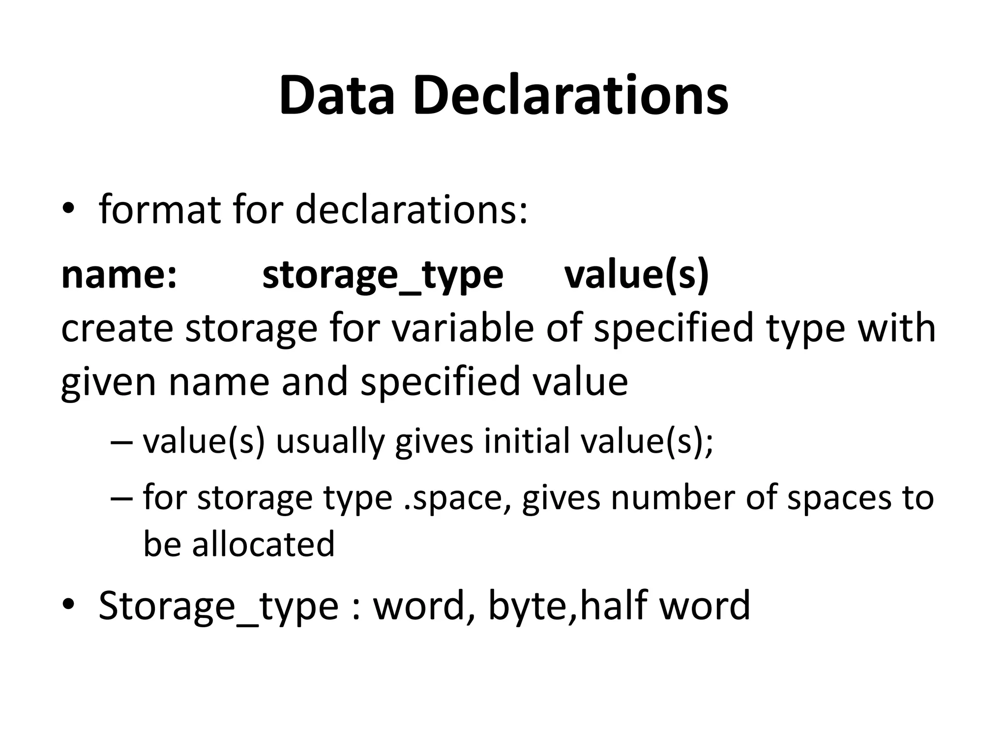 Data Declarations
• format for declarations:
name: storage_type value(s)
create storage for variable of specified type with
given name and specified value
– value(s) usually gives initial value(s);
– for storage type .space, gives number of spaces to
be allocated
• Storage_type : word, byte,half word
 