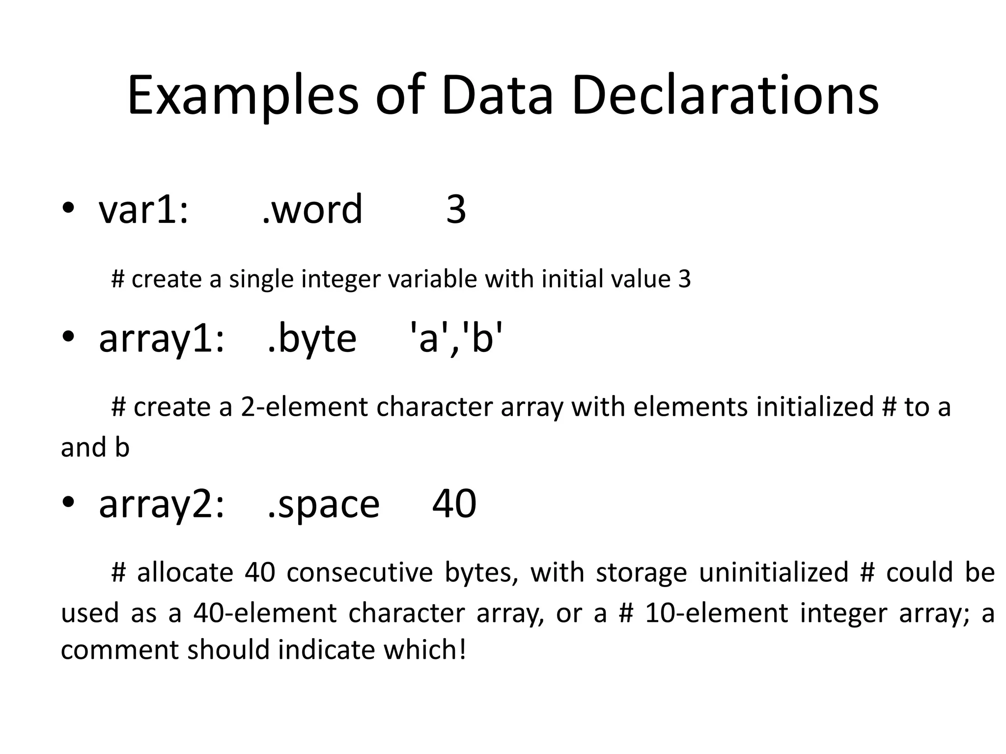 Examples of Data Declarations
• var1: .word 3
# create a single integer variable with initial value 3
• array1: .byte 'a','b'
# create a 2-element character array with elements initialized # to a
and b
• array2: .space 40
# allocate 40 consecutive bytes, with storage uninitialized # could be
used as a 40-element character array, or a # 10-element integer array; a
comment should indicate which!
 