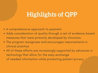Highlights of QPP
A comprehensive approach to payment
Adds consideration of quality through a set of evidence-based
measures that were primarily developed by clinicians
The program recognizes and encourages improvements in
clinical practice
All of these efforts are increasingly supported by advances in
technology that allow for the easy exchange
of needed information while protecting patient privacy
 