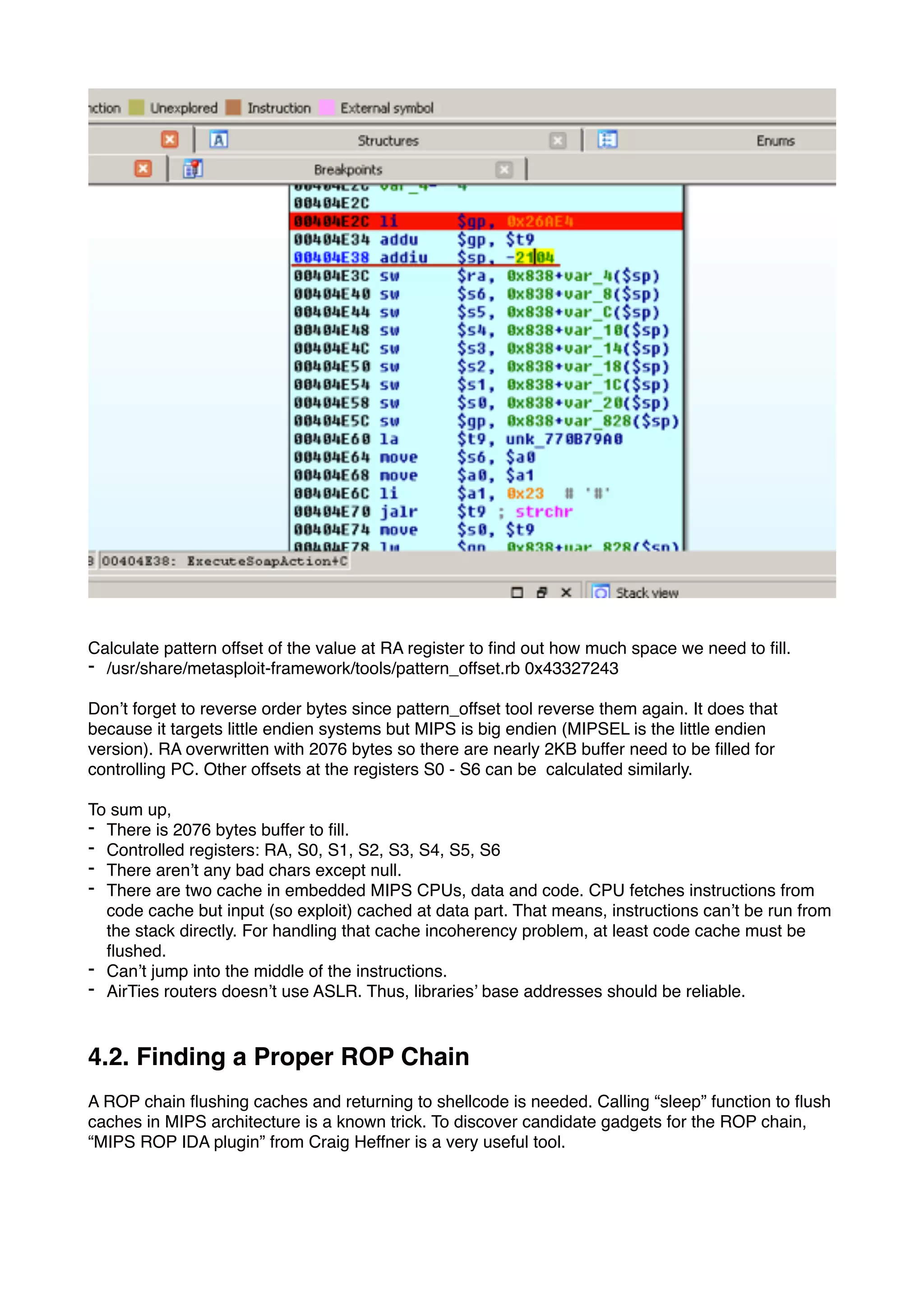 Calculate pattern offset of the value at RA register to ﬁnd out how much space we need to ﬁll.
- /usr/share/metasploit-framework/tools/pattern_offset.rb 0x43327243
Don’t forget to reverse order bytes since pattern_offset tool reverse them again. It does that
because it targets little endien systems but MIPS is big endien (MIPSEL is the little endien
version). RA overwritten with 2076 bytes so there are nearly 2KB buffer need to be ﬁlled for
controlling PC. Other offsets at the registers S0 - S6 can be calculated similarly.
To sum up,
- There is 2076 bytes buffer to ﬁll.
- Controlled registers: RA, S0, S1, S2, S3, S4, S5, S6
- There aren’t any bad chars except null.
- There are two cache in embedded MIPS CPUs, data and code. CPU fetches instructions from
code cache but input (so exploit) cached at data part. That means, instructions can’t be run from
the stack directly. For handling that cache incoherency problem, at least code cache must be
ﬂushed.
- Can’t jump into the middle of the instructions.
- AirTies routers doesn’t use ASLR. Thus, libraries’ base addresses should be reliable.
4.2. Finding a Proper ROP Chain
A ROP chain ﬂushing caches and returning to shellcode is needed. Calling “sleep” function to ﬂush
caches in MIPS architecture is a known trick. To discover candidate gadgets for the ROP chain,
“MIPS ROP IDA plugin” from Craig Heffner is a very useful tool.
 