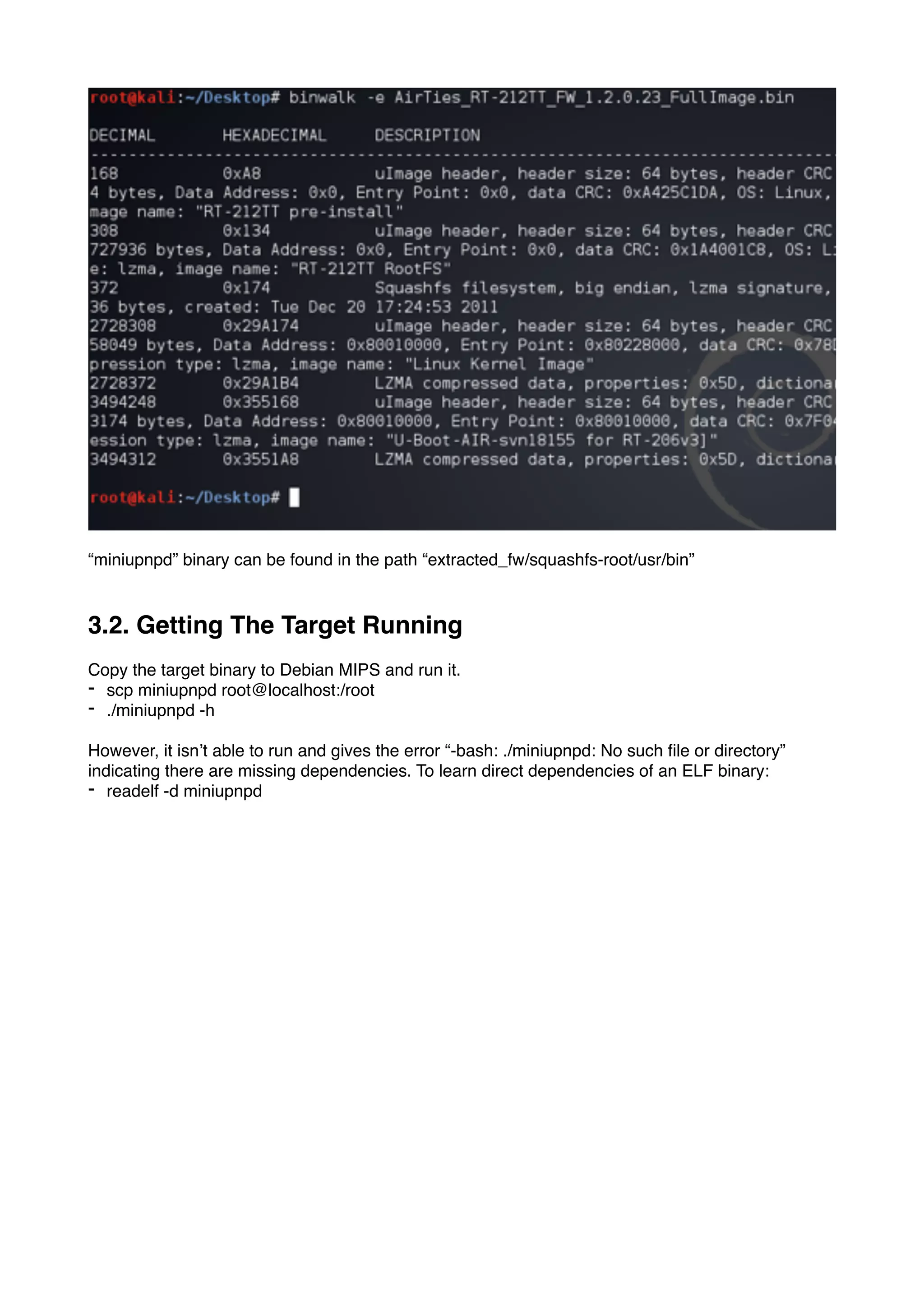 “miniupnpd” binary can be found in the path “extracted_fw/squashfs-root/usr/bin”
3.2. Getting The Target Running
Copy the target binary to Debian MIPS and run it.
- scp miniupnpd root@localhost:/root
- ./miniupnpd -h
However, it isn’t able to run and gives the error “-bash: ./miniupnpd: No such ﬁle or directory”
indicating there are missing dependencies. To learn direct dependencies of an ELF binary:
- readelf -d miniupnpd
 