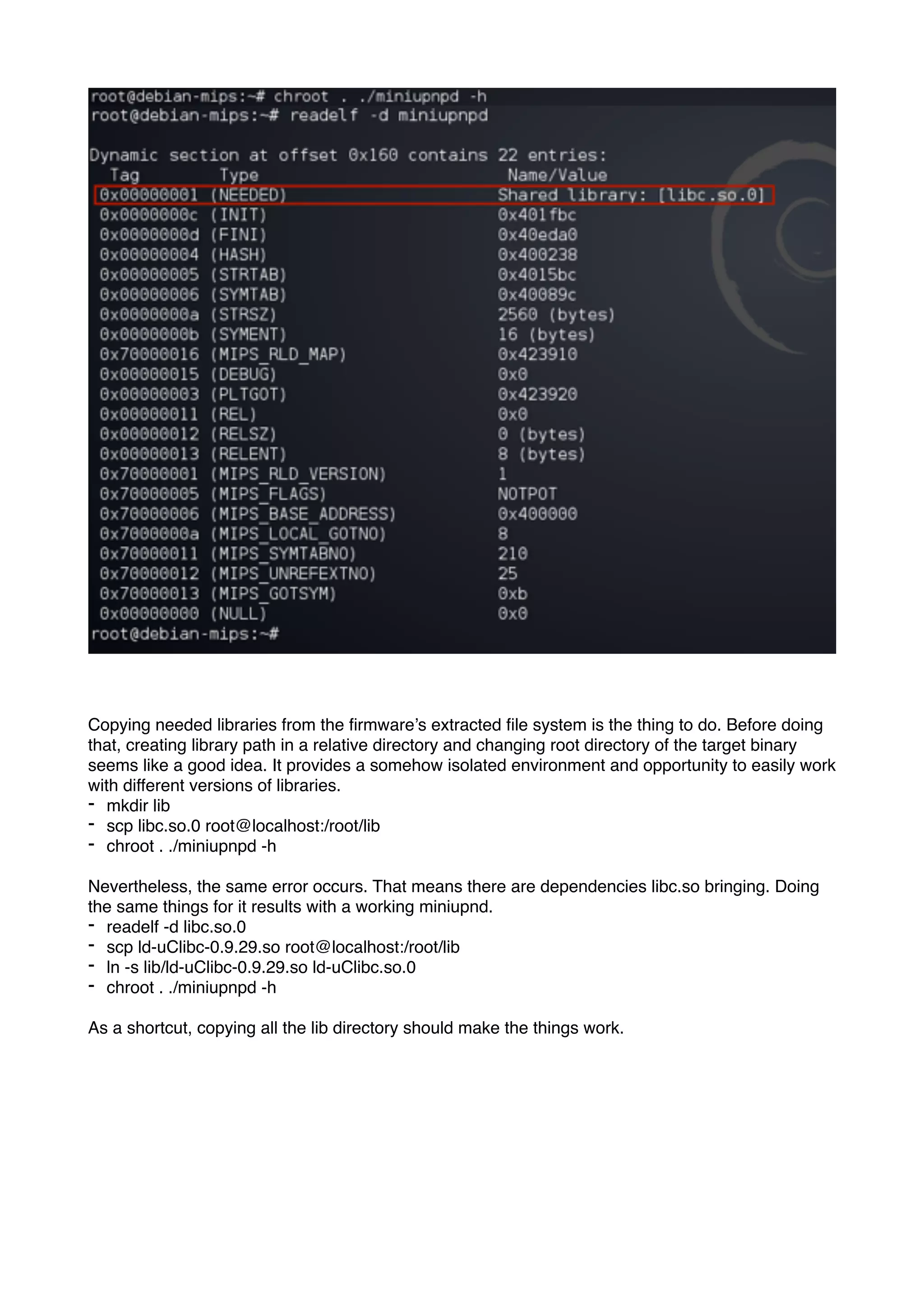 Copying needed libraries from the ﬁrmware’s extracted ﬁle system is the thing to do. Before doing
that, creating library path in a relative directory and changing root directory of the target binary
seems like a good idea. It provides a somehow isolated environment and opportunity to easily work
with different versions of libraries.
- mkdir lib
- scp libc.so.0 root@localhost:/root/lib
- chroot . ./miniupnpd -h
Nevertheless, the same error occurs. That means there are dependencies libc.so bringing. Doing
the same things for it results with a working miniupnd.
- readelf -d libc.so.0
- scp ld-uClibc-0.9.29.so root@localhost:/root/lib
- ln -s lib/ld-uClibc-0.9.29.so ld-uClibc.so.0
- chroot . ./miniupnpd -h
As a shortcut, copying all the lib directory should make the things work.
 