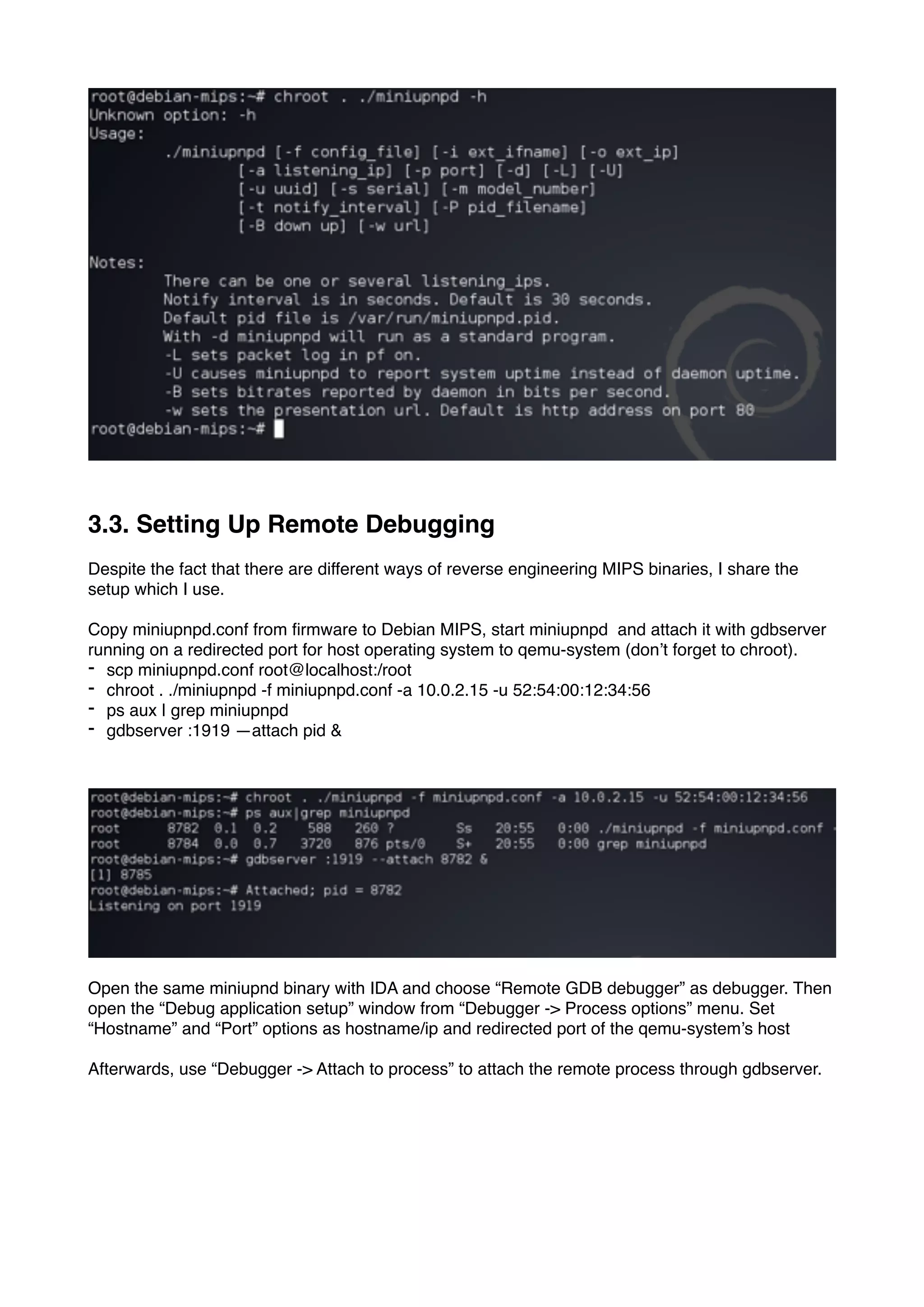 3.3. Setting Up Remote Debugging
Despite the fact that there are different ways of reverse engineering MIPS binaries, I share the
setup which I use.
Copy miniupnpd.conf from ﬁrmware to Debian MIPS, start miniupnpd and attach it with gdbserver
running on a redirected port for host operating system to qemu-system (don’t forget to chroot).
- scp miniupnpd.conf root@localhost:/root
- chroot . ./miniupnpd -f miniupnpd.conf -a 10.0.2.15 -u 52:54:00:12:34:56
- ps aux | grep miniupnpd
- gdbserver :1919 —attach pid &
Open the same miniupnd binary with IDA and choose “Remote GDB debugger” as debugger. Then
open the “Debug application setup” window from “Debugger -> Process options” menu. Set
“Hostname” and “Port” options as hostname/ip and redirected port of the qemu-system’s host
Afterwards, use “Debugger -> Attach to process” to attach the remote process through gdbserver.
 