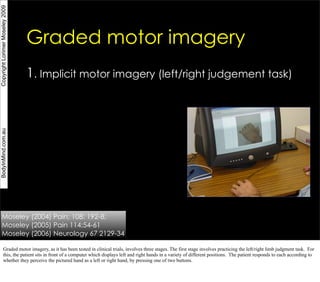 Copyright Lorimer Moseley 2009




                                 Graded motor imagery
                                 1. Implicit motor imagery (left/right judgement task)
BodyInMind.com.au




       Moseley (2004) Pain; 108: 192-8;
       Moseley (2005) Pain 114;54-61
       Moseley (2006) Neurology 67 2129-34

             Graded motor imagery, as it has been tested in clinical trials, involves three stages. The first stage involves practicing the left/right limb judgment task. For
             this, the patient sits in front of a computer which displays left and right hands in a variety of different positions. The patient responds to each according to
             whether they perceive the pictured hand as a left or right hand, by pressing one of two buttons.
 