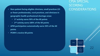 CPIA SPECIAL
SCORING
CONSIDERATIONS
22
Quality
Advancing Care
Information
Clinical Practice
Improvement
Activities
Cost:
Resource
Utilization
• Non-patient facing eligible clinicians, small practices (15
or fewer professionals), rural practices, and clinicians in
geographic health professional shortage areas:
• 1st activity earns 50% of the 60 points
• 2nd activity earns 100% of the 60 points
• APM participation automatically earns 50% of the 60
points
• PCMH’s receive 60 points
 