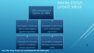 MACRA STATUS
UPDATE 9/8/16
4
1
Test Program: Submit any
data to avoid negative
payment adjustment
2
Participate for part of year
for a “small positive
adjustment”
3
Participate for the entire
year for a “moderate
positive adjustment”
4
Avoid MIPS via Advanced
Alternative Payment Model
(APM)
CMS announced 4
Options for MIPS
Key Take Away: If you can, participate for the entire year.
 