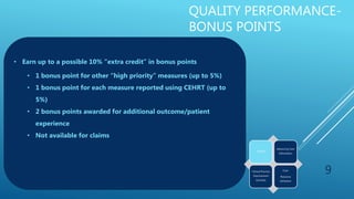 QUALITY PERFORMANCE-
BONUS POINTS
• Earn up to a possible 10% “extra credit” in bonus points
• 1 bonus point for other “high priority” measures (up to 5%)
• 1 bonus point for each measure reported using CEHRT (up to
5%)
• 2 bonus points awarded for additional outcome/patient
experience
• Not available for claims
9
Quality
Advancing Care
Information
Clinical Practice
Improvement
Activities
Cost:
Resource
Utilization
 