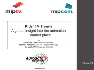 Kids' TV Trends
A global insight into the animation
            market place
                        By
        Amandine Cassi, Head of Research,
    Johanna Karsenty, Kids‟ TV Research Manager
         Eurodata TV Worldwide (France)




                                                          February 2012


                     All rights reserved
                                    All rights reserved
 