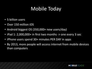 Mobile Today
• 5 billion users
• Over 150 million iOS
• Android biggest OS (350,000+ new users/day)
• iPad 1: 2,000,000+ in ﬁrst two months ‐> one every 3 sec
• iPhone users spend 30+ minutes PER DAY in apps
• By 2013, more people will access internet from mobile devices 
  than computers
 