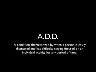 A.D.D.
A condition characterized by when a person is easily
 distracted and has difﬁculty staying focused on an
      individual activity for any period of time.
 