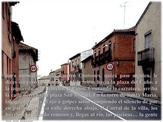 para asomarse…, los Cuatro Cantones, quizá pase alguien, le dices sin convencimiento...¡Ale!¡ miras hacia la plaza del Caño, a la izquierda, a la derecha, el Palón. Cruzando la carretera, arriba la calle derecha, la plaza San Miguel. En la torre de Santa María, la cigüeña maja el ajo a golpes secos rompiendo el silencio de par en par abierto. La calle derecha abajo, el Corral de la villa, los huertos, la calzada romana y, llegas al río, las piscinas… la gente da un paseo.