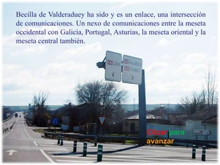 Becilla de Valderaduey ha sido y es un enlace, una intersección de comunicaciones. Un nexo de comunicaciones entre la meseta occidental con Galicia, Portugal, Asturias, la meseta oriental y la meseta central también.  Clicarparaavanzar 