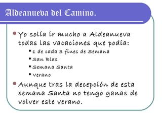 Aldeanueva del Camino. Yo solía ir mucho a Aldeanueva todas las vacaciones que podía: 1 de cada 3 fines de Semana San Blas Semana Santa Verano Aunque tras la decepción de esta semana Santa no tengo ganas de volver este verano. 