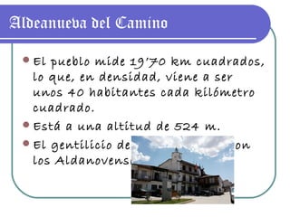 Aldeanueva del Camino El pueblo mide 19’70 km cuadrados, lo que, en densidad, viene a ser unos 40 habitantes cada kilómetro cuadrado. Está a una altitud de 524 m. El gentilicio de esta población son los Aldanovenses. 