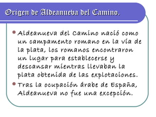 Origen de Aldeanueva del Camino. Aldeanueva del Camino nació como un campamento romano en la vía de la plata, los romanos encontraron un lugar para establecerse y descansar mientras llevaban la plata obtenida de las explotaciones. Tras la ocupación árabe de España, Aldeanueva no fue una excepción. 