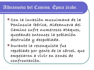 Aldeanueva del Camino. Época árabe. Con la invasión musulmana de la Península Ibérica, Aldeanueva del Camino sufre numerosos ataques, quedando entonces la población destruida y despoblada. Durante la reconquista fue repoblado por gente de la cárcel, que empezaron a vivir en zonas de confrontación. 