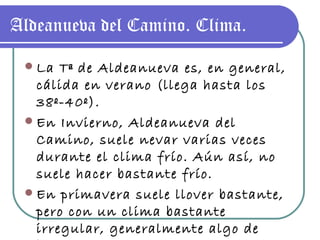 Aldeanueva del Camino. Clima. La Tª de Aldeanueva es, en general, cálida en verano (llega hasta los 38º-40º). En Invierno, Aldeanueva del Camino, suele nevar varias veces durante el clima frío. Aún así, no suele hacer bastante frío. En primavera suele llover bastante, pero con un clima bastante irregular, generalmente algo de bochorno. 