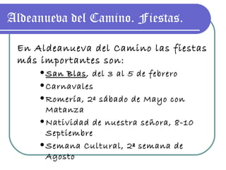 Aldeanueva del Camino. Fiestas. En Aldeanueva del Camino las fiestas más importantes son: San Blas , del 3 al 5 de febrero Carnavales Romería, 2º sábado de Mayo con Matanza Natividad de nuestra señora, 8-10 Septiembre Semana Cultural, 2ª semana de Agosto 