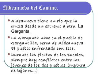 Aldeanueva del Camino. Aldeanueva tiene un río que la cruza desde un extremo a otro.  La Garganta. La Garganta nace en el pueblo de Gargantilla, cerca de Aldeanueva. El pueblo enfrentado con éste. Durante las fiestas de los pueblos, siempre hay conflictos entre los jóvenes de los dos pueblos (ruptura de tejados…) 