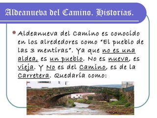 Aldeanueva del Camino. Historias. Aldeanueva del Camino es conocido en los alrededores como “El pueblo de las 3 mentiras”. Ya que  no es una aldea,  es  un pueblo . No es  nueva , es  vieja . Y  No  es del  Camino , es de la  Carretera . Quedaría como: “ Pueblo viejo de la carretera” 
