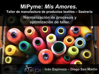 MiPyme: Mis Amores.
Taller de manufactura de productos textiles – Sastrería
Normalización de procesos y
optimización de taller.
Iván Espinoza – Diego San Martin
 